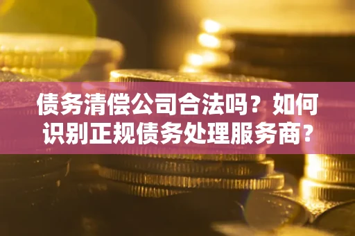 济南债务清偿公司合法吗？如何识别正规债务处理服务商？