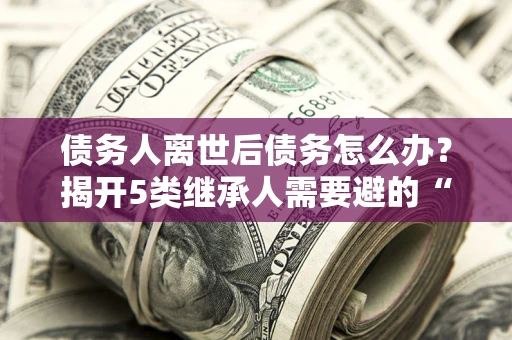 济南债务人离世后债务怎么办？揭开5类继承人需要避的“坑”