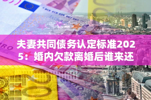 济南夫妻共同债务认定标准2025:婚内欠款离婚后谁来还? 济南夫妻共同债务认定标准2025:婚内欠款离婚后谁来还?