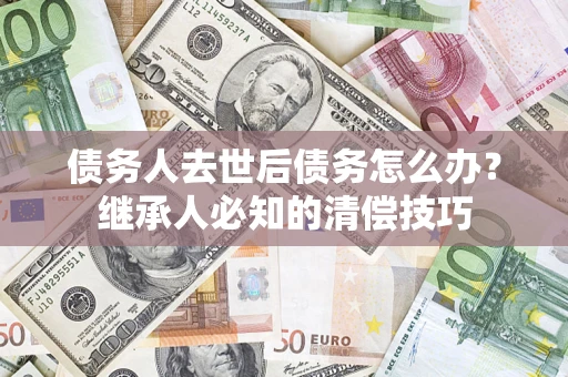 济南债务人去世后债务怎么办？继承人必知的清偿技巧