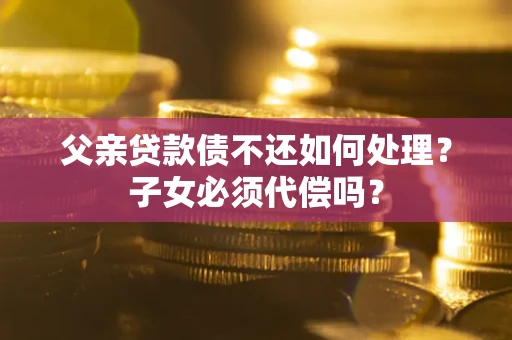 济南父亲贷款债不还如何处理？子女必须代偿吗？